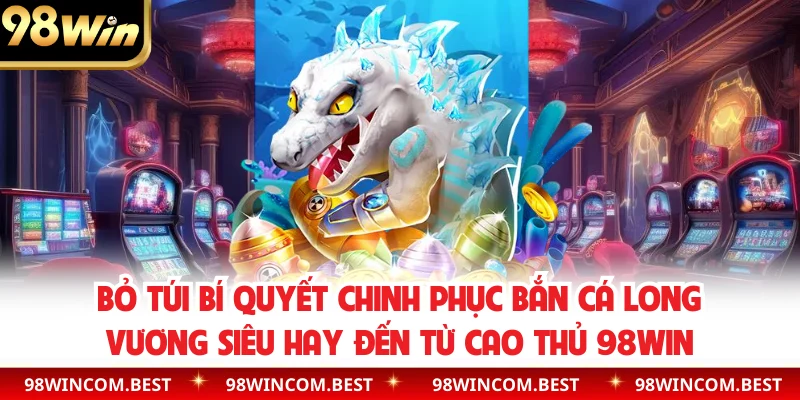 Bỏ túi bí quyết chinh phục bắn cá long vương siêu hay đến từ cao thủ 98WIN